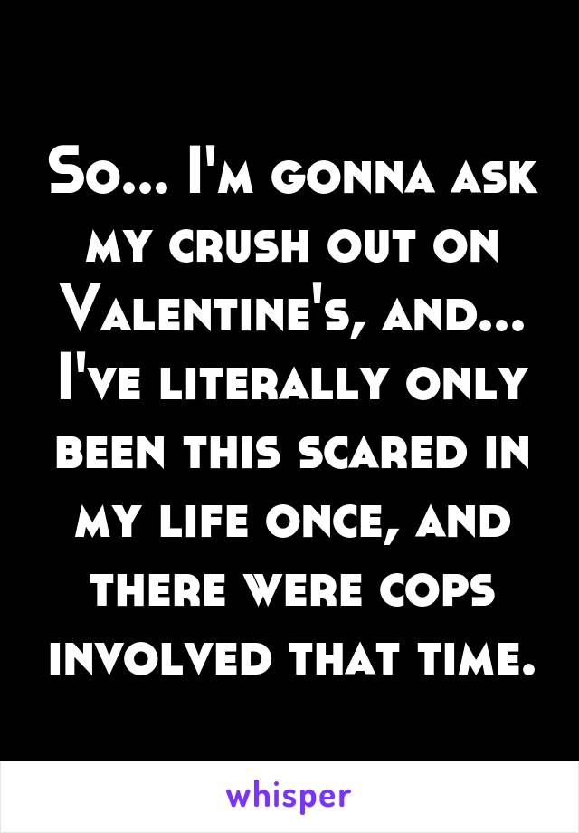 So... I'm gonna ask my crush out on Valentine's, and... I've literally only been this scared in my life once, and there were cops involved that time.