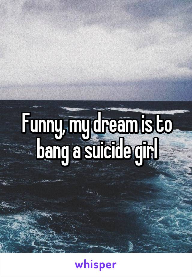 Funny, my dream is to bang a suicide girl