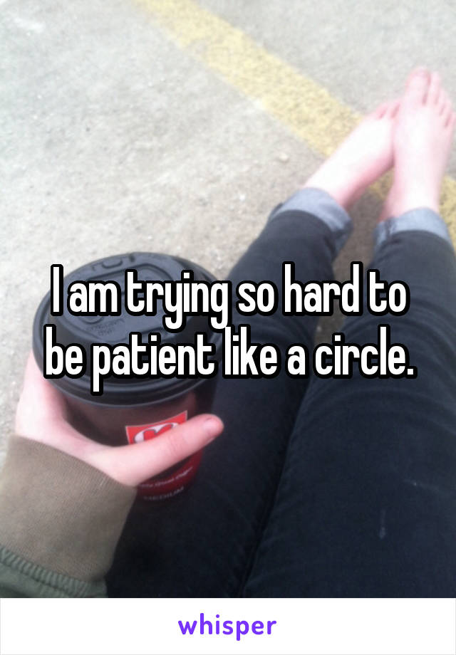 I am trying so hard to be patient like a circle.