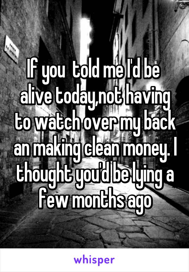 If you  told me I'd be  alive today,not having to watch over my back an making clean money. I thought you'd be lying a few months ago