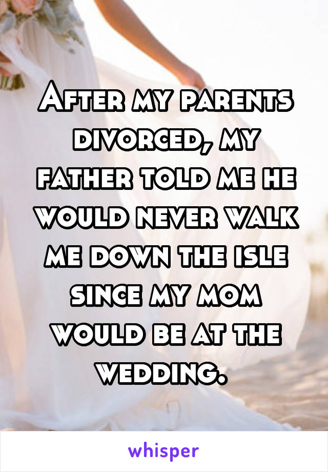 After my parents divorced, my father told me he would never walk me down the isle since my mom would be at the wedding. 