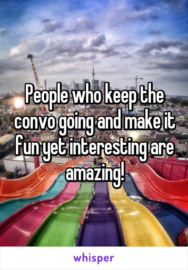 People who keep the convo going and make it fun yet interesting are amazing!