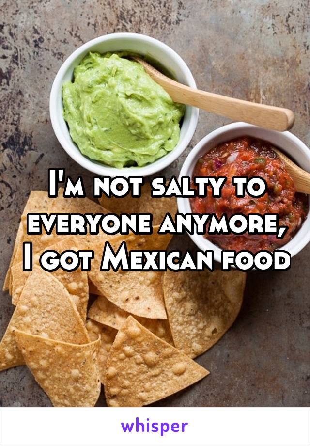 I'm not salty to everyone anymore, I got Mexican food