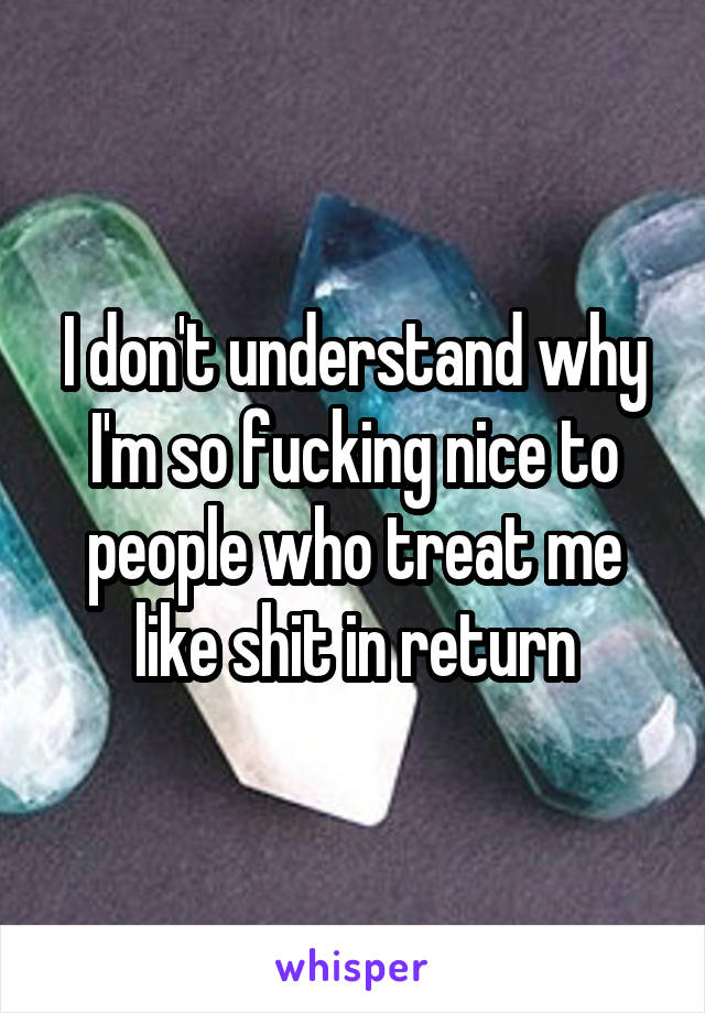 I don't understand why I'm so fucking nice to people who treat me like shit in return