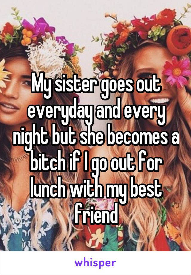 
My sister goes out everyday and every night but she becomes a bitch if I go out for lunch with my best friend