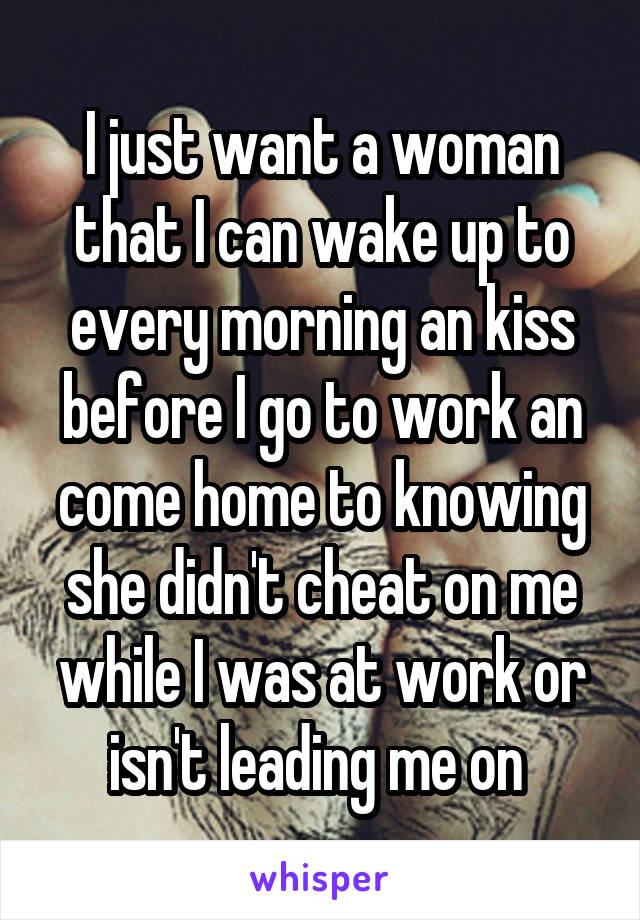 I just want a woman that I can wake up to every morning an kiss before I go to work an come home to knowing she didn't cheat on me while I was at work or isn't leading me on 