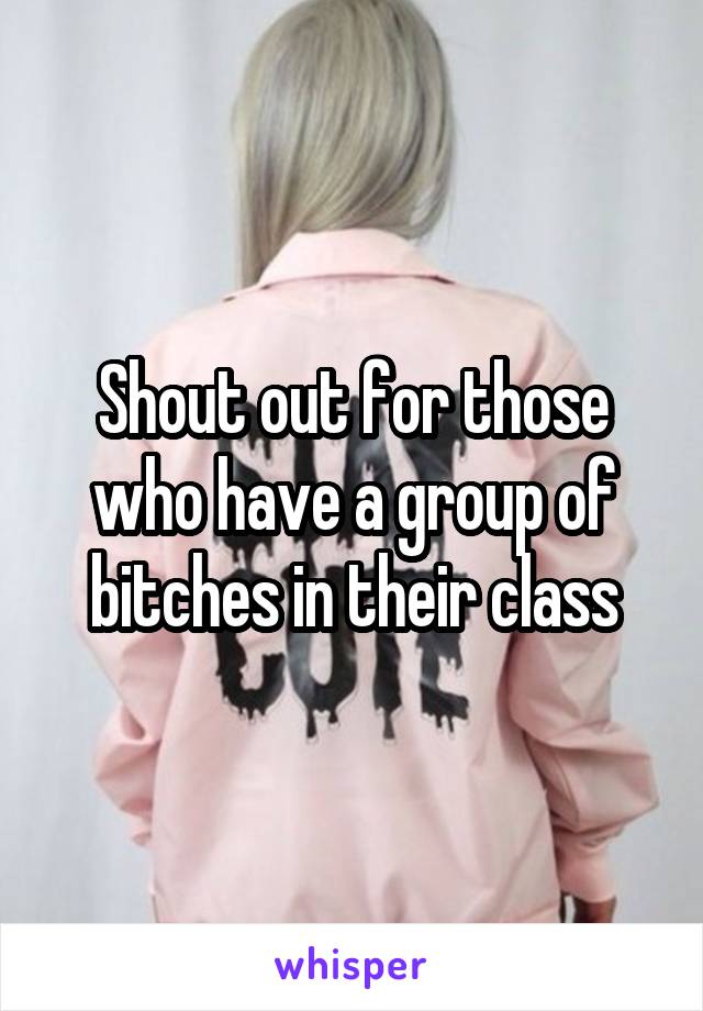 Shout out for those who have a group of bitches in their class