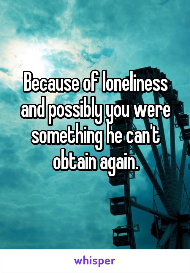 Because of loneliness and possibly you were something he can't obtain again.
