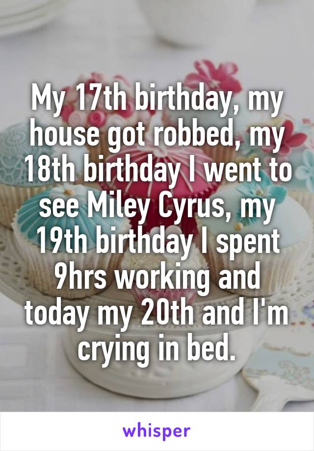 My 17th birthday, my house got robbed, my 18th birthday I went to see Miley Cyrus, my 19th birthday I spent 9hrs working and today my 20th and I'm crying in bed.