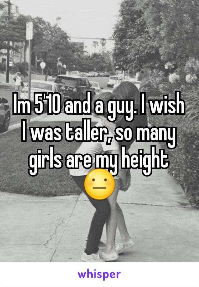 Im 5'10 and a guy. I wish I was taller, so many girls are my height 😐