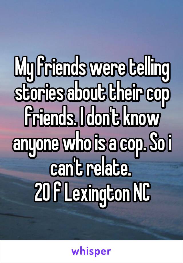 My friends were telling stories about their cop friends. I don't know anyone who is a cop. So i can't relate. 
20 f Lexington NC