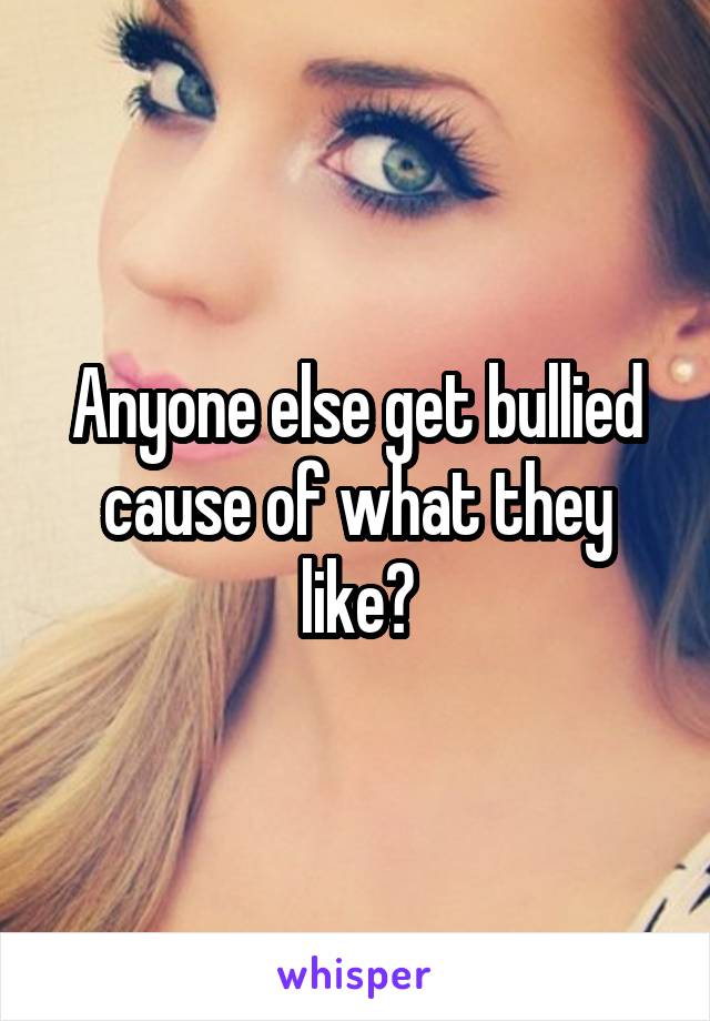 Anyone else get bullied cause of what they like?