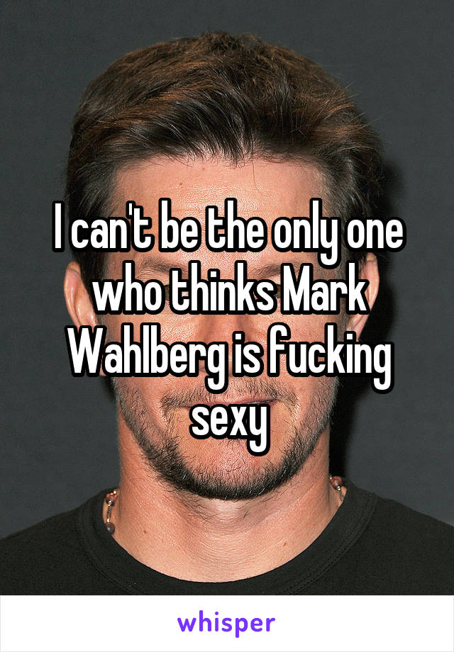 I can't be the only one who thinks Mark Wahlberg is fucking sexy