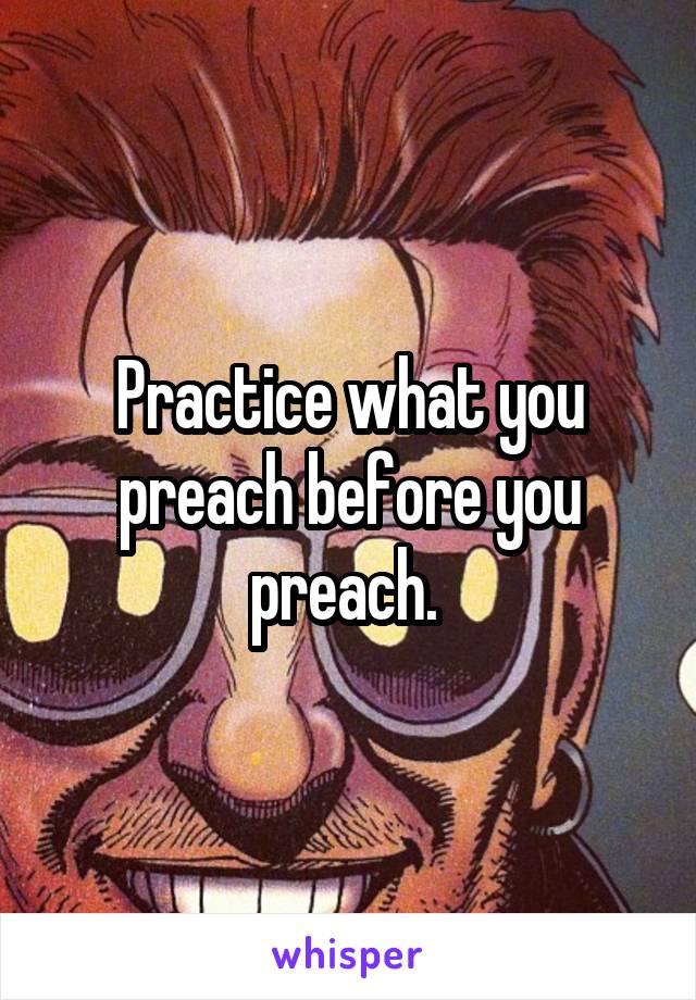 Practice what you preach before you preach. 