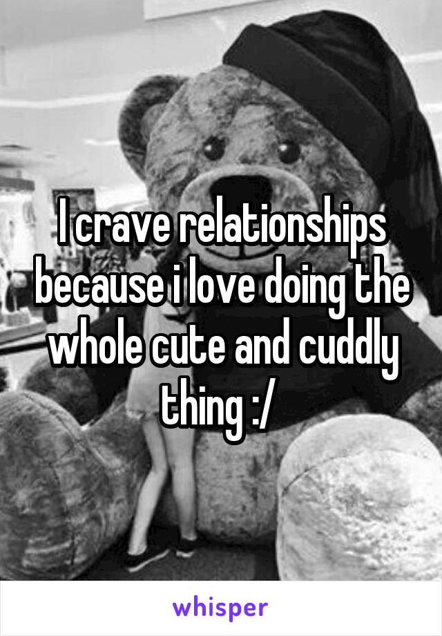 I crave relationships because i love doing the whole cute and cuddly thing :/ 