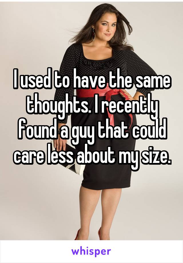 I used to have the same thoughts. I recently found a guy that could care less about my size. 