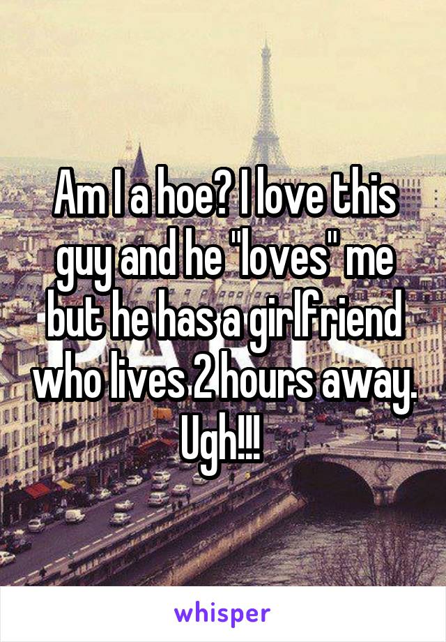 Am I a hoe? I love this guy and he "loves" me but he has a girlfriend who lives 2 hours away. Ugh!!! 