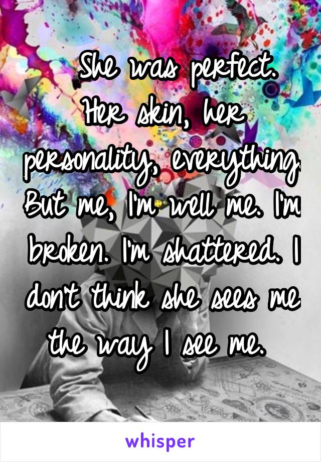   She was perfect. Her skin, her personality, everything. But me, I'm well me. I'm broken. I'm shattered. I don't think she sees me the way I see me. 
 