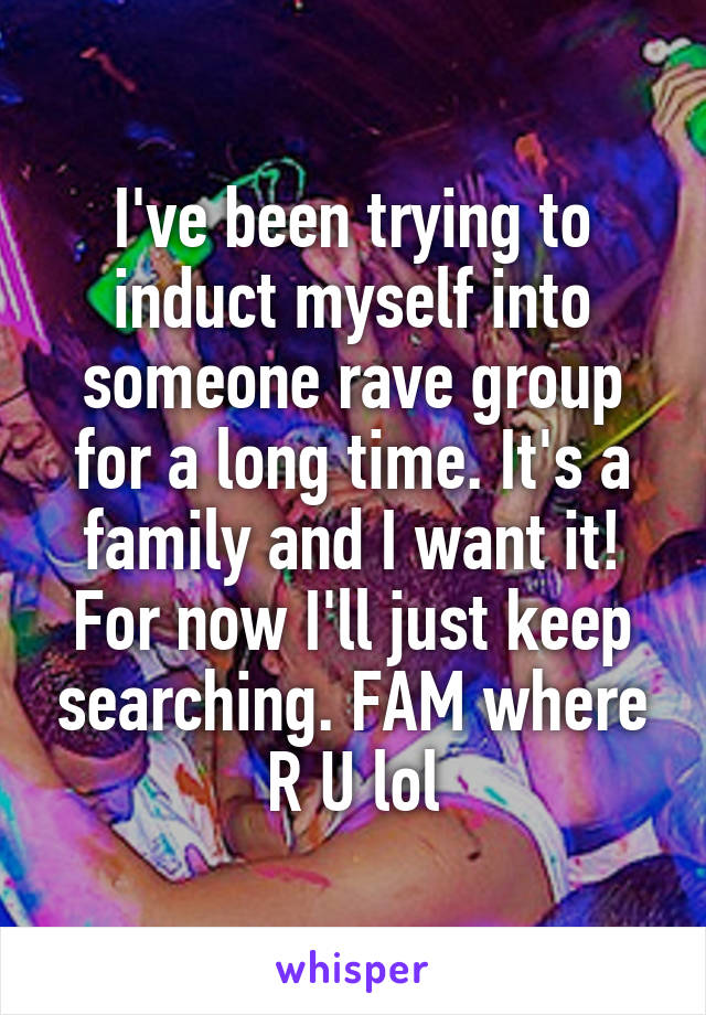 I've been trying to induct myself into someone rave group for a long time. It's a family and I want it! For now I'll just keep searching. FAM where R U lol