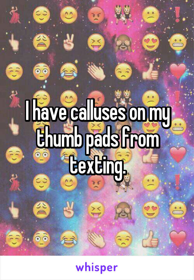 I have calluses on my thumb pads from texting.