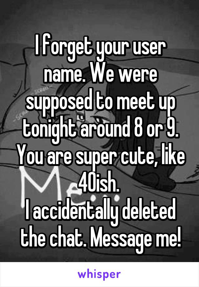 I forget your user name. We were supposed to meet up tonight around 8 or 9. You are super cute, like 40ish. 
I accidentally deleted the chat. Message me!