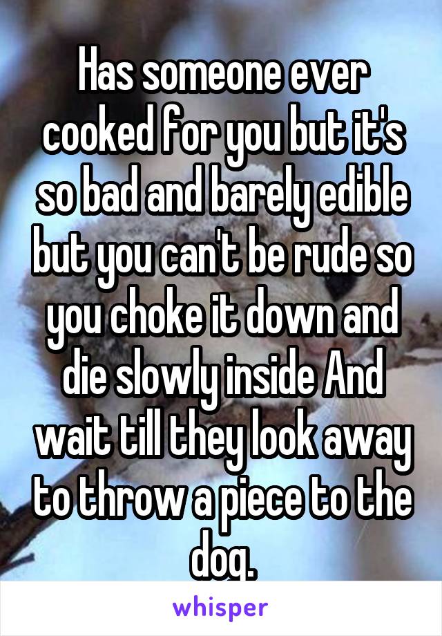 Has someone ever cooked for you but it's so bad and barely edible but you can't be rude so you choke it down and die slowly inside And wait till they look away to throw a piece to the dog.