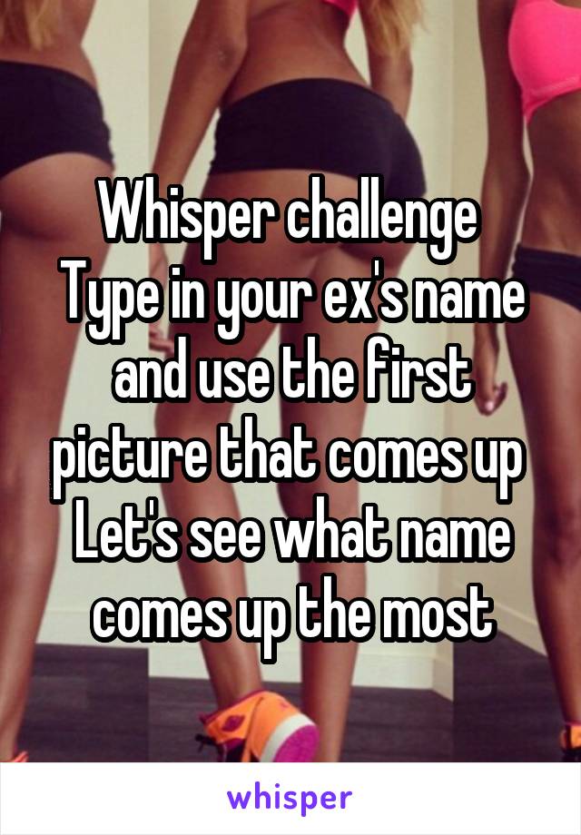 Whisper challenge 
Type in your ex's name and use the first picture that comes up 
Let's see what name comes up the most