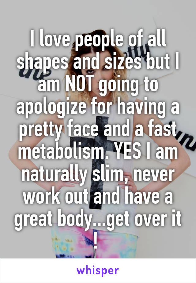 I love people of all shapes and sizes but I am NOT going to apologize for having a pretty face and a fast metabolism. YES I am naturally slim, never work out and have a great body...get over it ! 