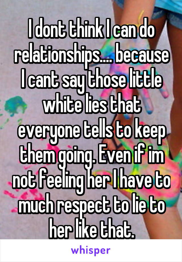 I dont think I can do relationships.... because I cant say those little white lies that everyone tells to keep them going. Even if im not feeling her I have to much respect to lie to her like that.