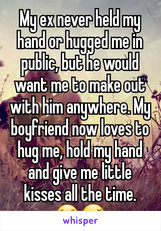 My ex never held my hand or hugged me in public, but he would want me to make out with him anywhere. My boyfriend now loves to hug me, hold my hand and give me little kisses all the time. 😊😚