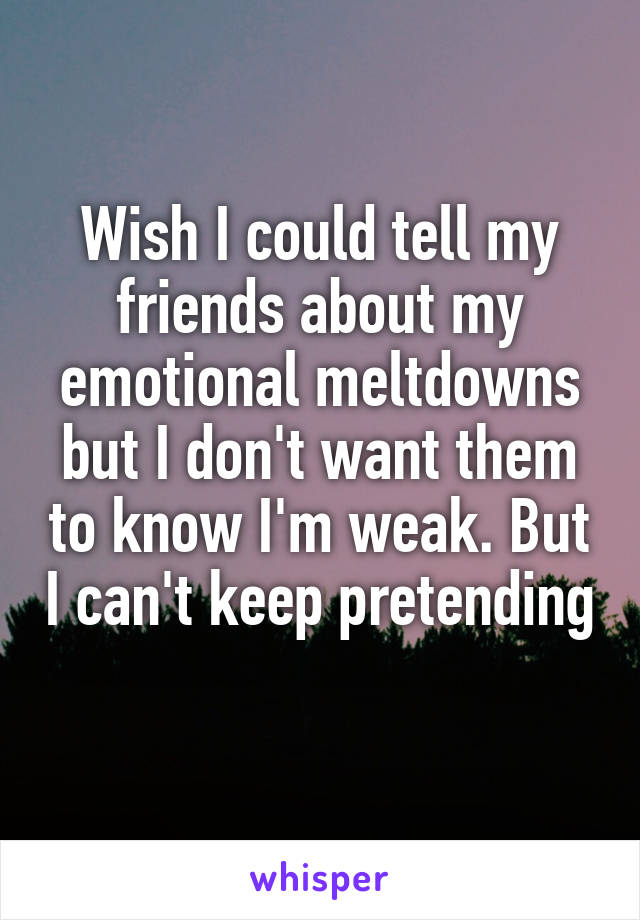 Wish I could tell my friends about my emotional meltdowns but I don't want them to know I'm weak. But I can't keep pretending 