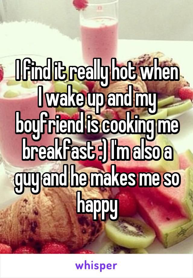 I find it really hot when I wake up and my boyfriend is cooking me breakfast :) I'm also a guy and he makes me so happy