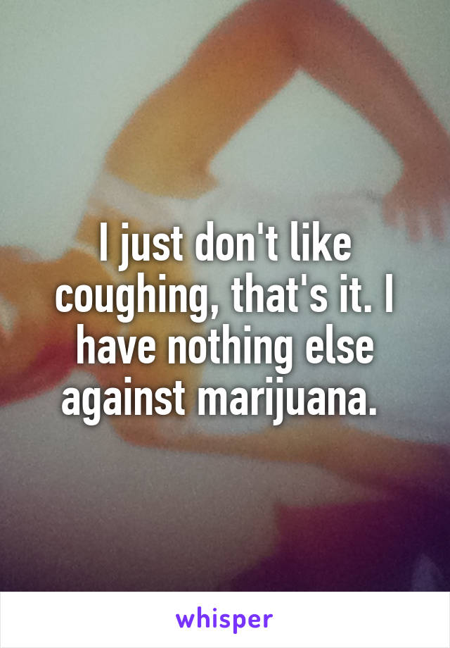 I just don't like coughing, that's it. I have nothing else against marijuana. 