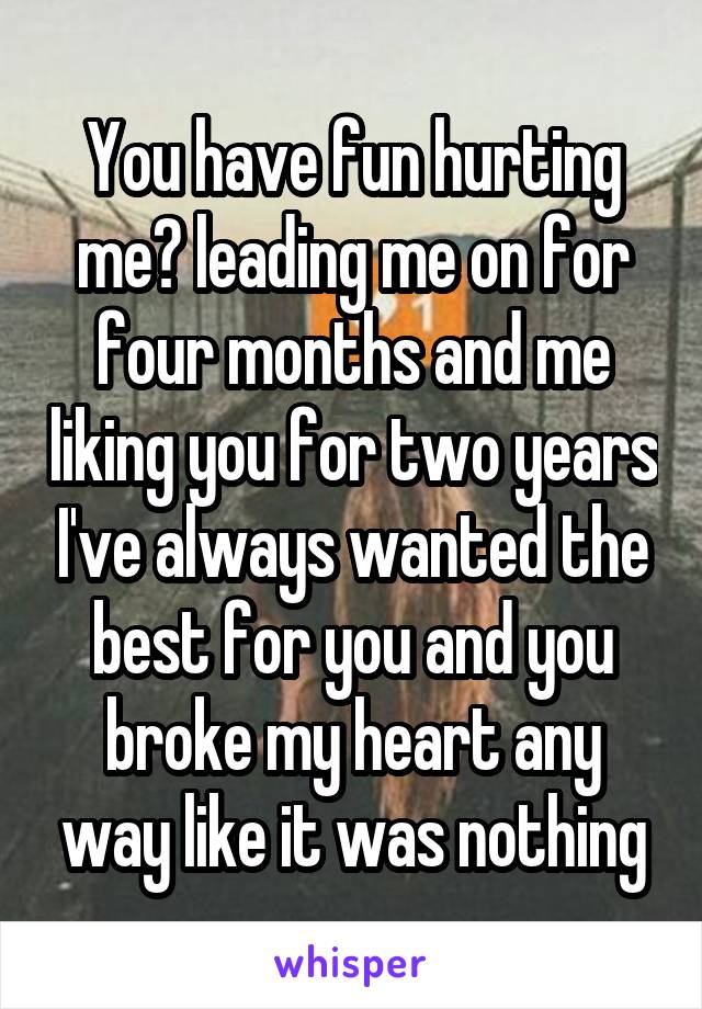 You have fun hurting me? leading me on for four months and me liking you for two years I've always wanted the best for you and you broke my heart any way like it was nothing