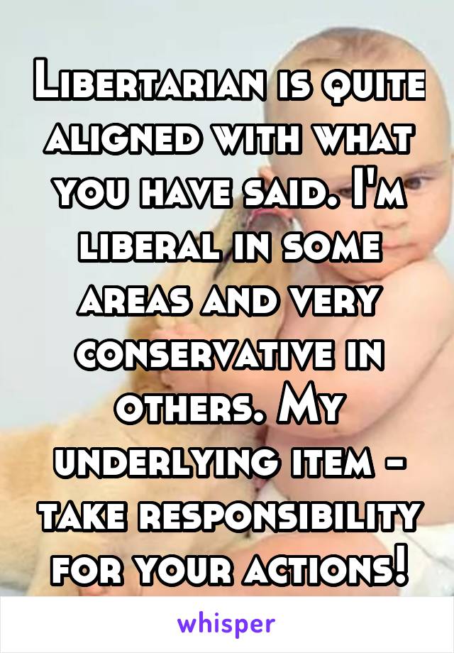 Libertarian is quite aligned with what you have said. I'm liberal in some areas and very conservative in others. My underlying item - take responsibility for your actions!