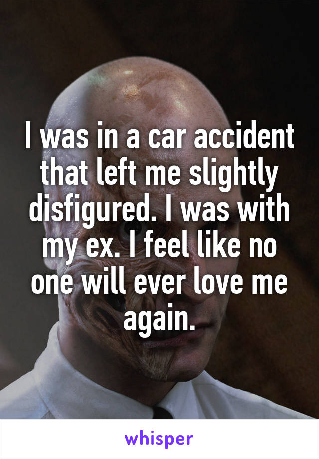 I was in a car accident that left me slightly disfigured. I was with my ex. I feel like no one will ever love me again.