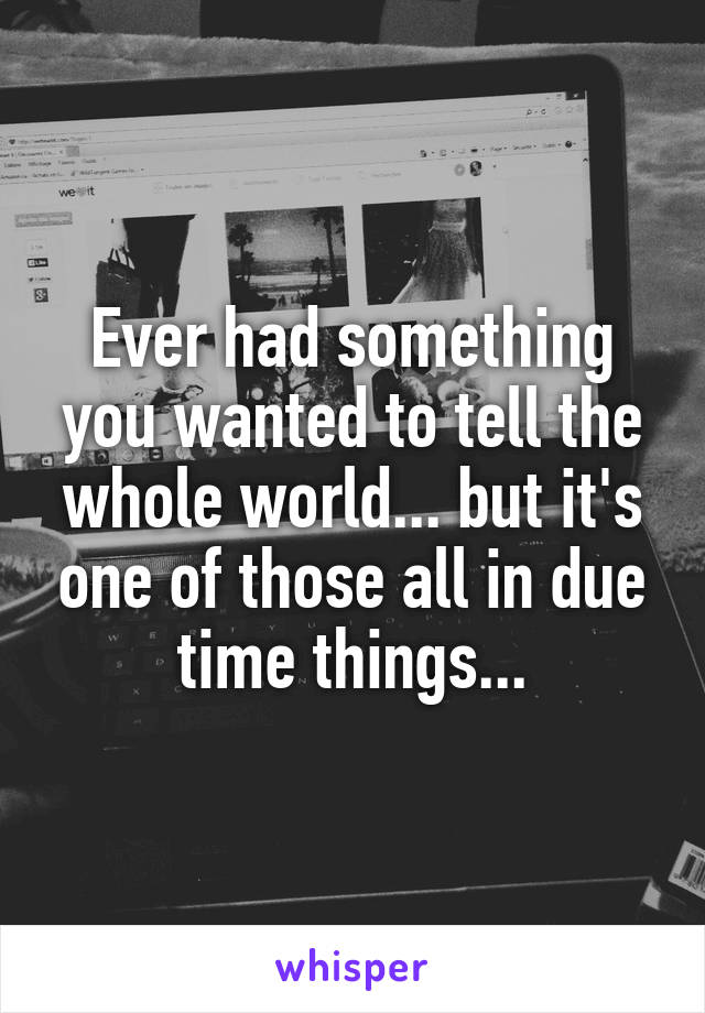 Ever had something you wanted to tell the whole world... but it's one of those all in due time things...