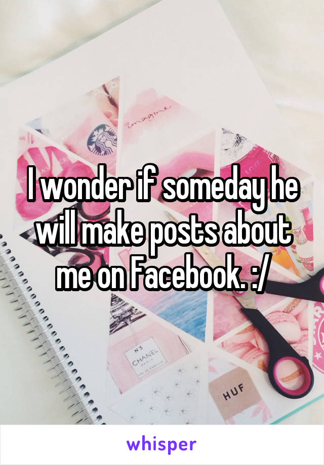 I wonder if someday he will make posts about me on Facebook. :/