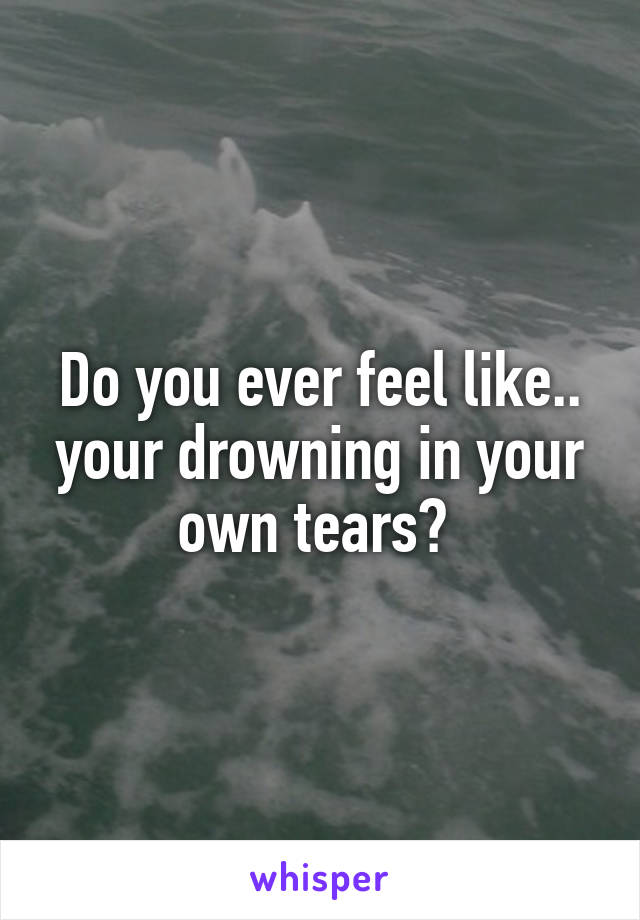 Do you ever feel like.. your drowning in your own tears? 