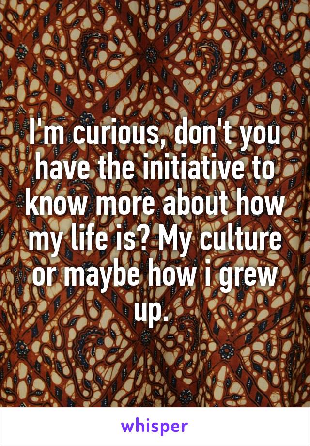 I'm curious, don't you have the initiative to know more about how my life is? My culture or maybe how i grew up. 