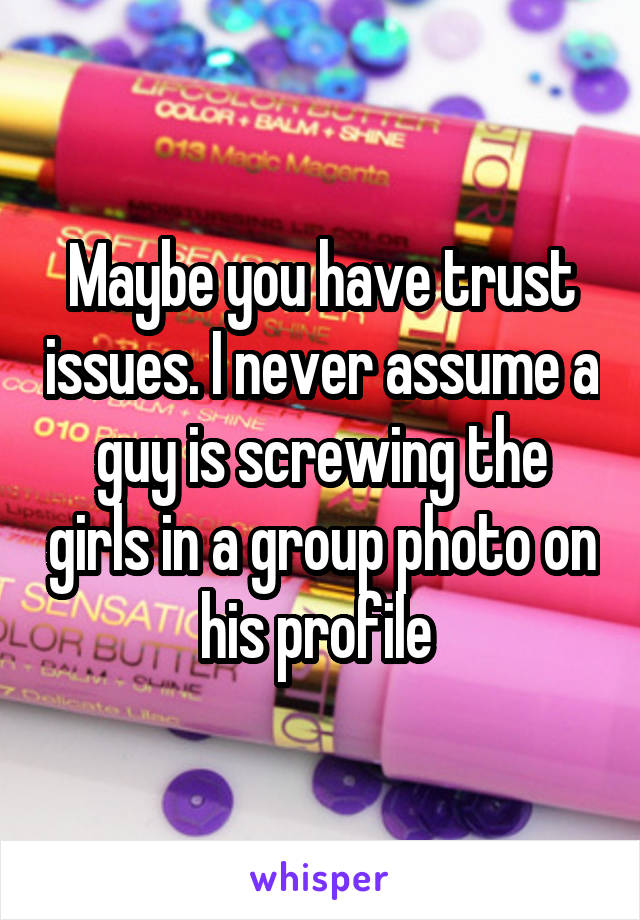 Maybe you have trust issues. I never assume a guy is screwing the girls in a group photo on his profile 