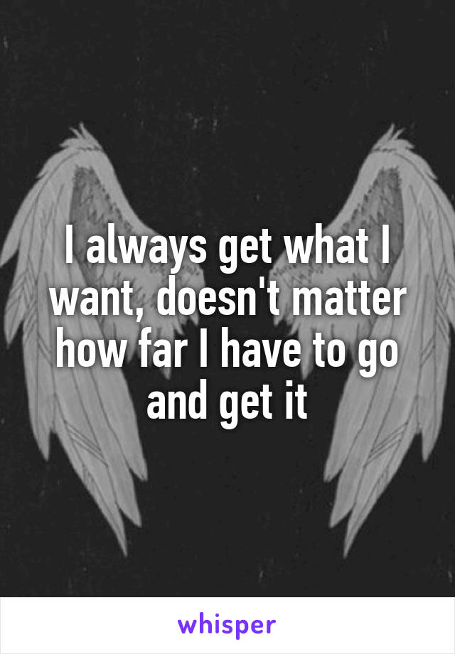 I always get what I want, doesn't matter how far I have to go and get it