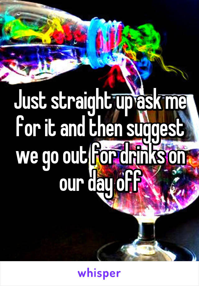 Just straight up ask me for it and then suggest we go out for drinks on our day off