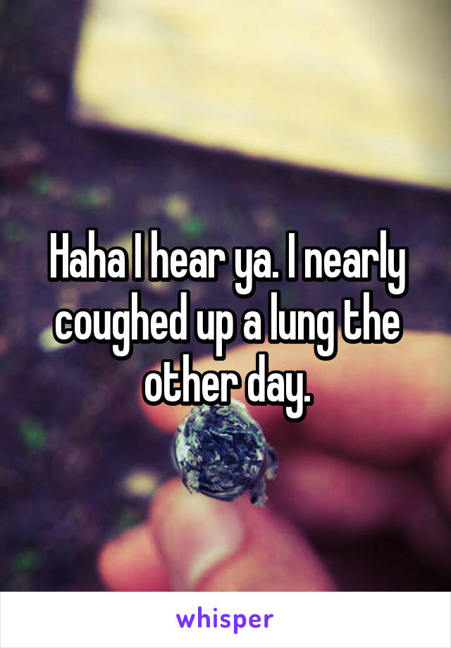 Haha I hear ya. I nearly coughed up a lung the other day.