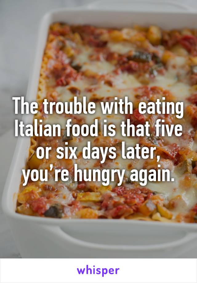 The trouble with eating Italian food is that five or six days later, you’re hungry again.