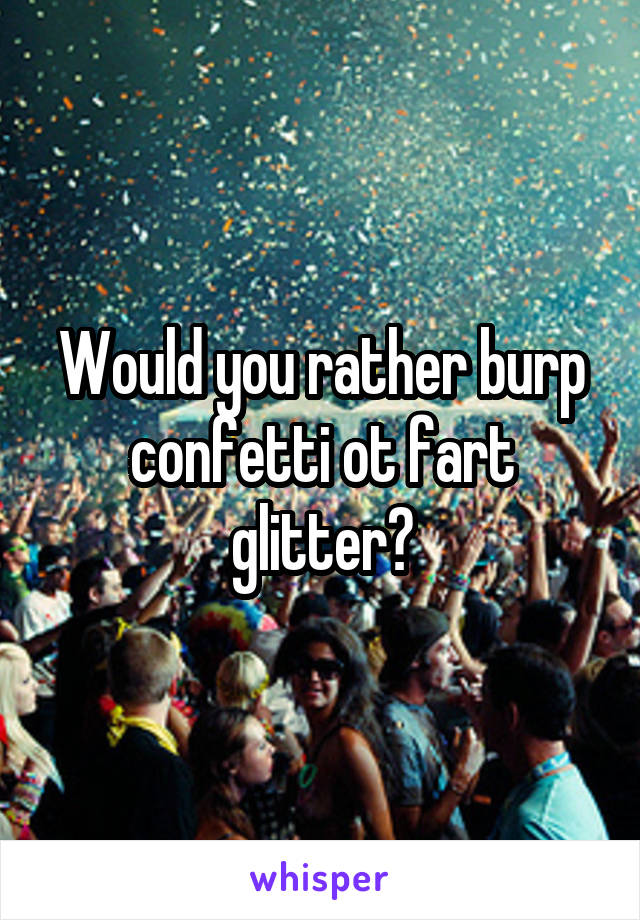 Would you rather burp confetti ot fart glitter?