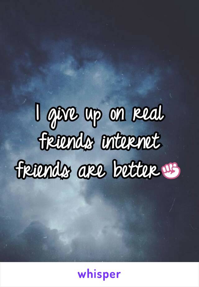 I give up on real friends internet friends are better✊