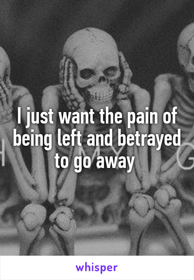 I just want the pain of being left and betrayed to go away 