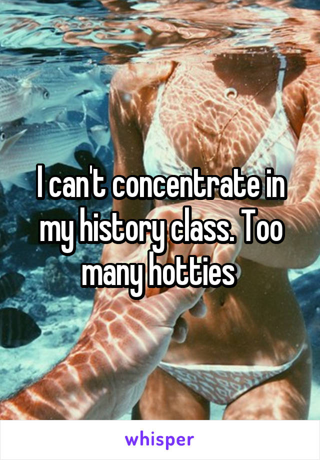 I can't concentrate in my history class. Too many hotties 