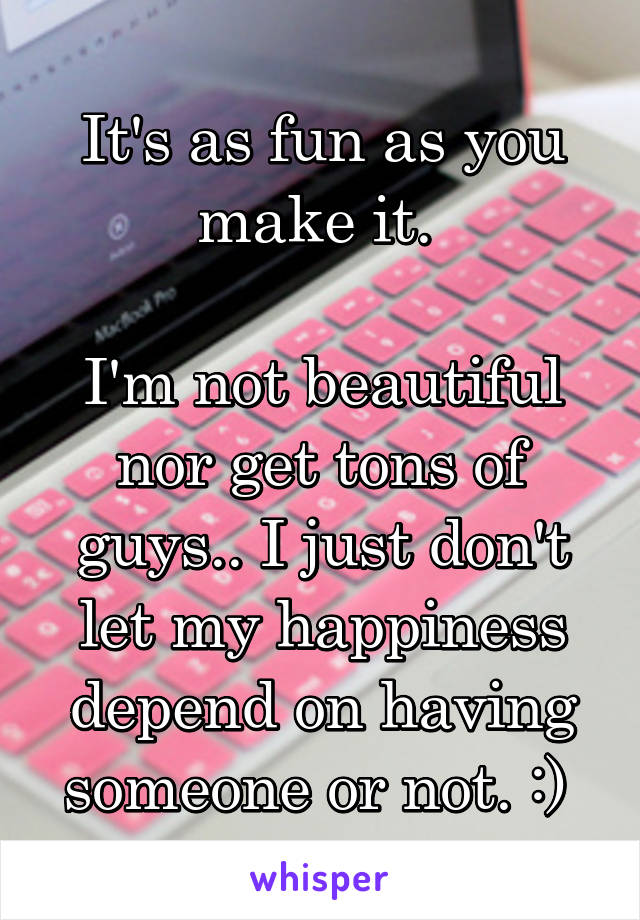 It's as fun as you make it. 

I'm not beautiful nor get tons of guys.. I just don't let my happiness depend on having someone or not. :) 